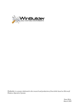 WinBuilder is a project dedicated to the research and production of boot disks based on Microsoft
Windows Operative Systems.


                                                                                       Nuno Brito
                                                                                       March 2009
 