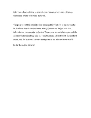 interrupted advertising to shared experiences, where ads either go
unnoticed or are eschewed by users.



The purpose of this short book is to reveal to you how to be successful
in this new media environment. Today, people no longer just surf
television or commercial websites. They graze on social streams and the
commercial media they lead to. They trust and identify with the content
more, and for business owners everywhere, it’s a brand-new world.

So be there, in a big way.
 