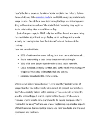 Here’s the latest news on the rise of social media in our culture. Edison
Research Group did a massive study in mid 2012, analyzing social media
usage trends. One of their most interesting findings was this diagnosis:
Sixty million Americans have “the social habit,” meaning they log in to
social networking sites several times a day.
  Just a few years ago, in 2008, only four million Americans were doing
this, so this is a significant surge. Today social media penetration is
actually increasing faster than the internet’s rise at the turn of the
century.
Here are some fast facts:

      80% of active online users belong to at least one social network.
      Social networking is used three times more than Google.
      25% of all time people spend online is on a social network.
      Social media (Facebook, Twitter, etc.) is the number one category
      of apps downloaded to smartphones and tablets.
      Someone joins LinkedIn every second.


Which social networks really rule? Here’s how they rank in terms of
usage: Number one is Facebook, with almost 50 percent market share.
YouTube, a socially driven video sharing service, comes in second. It’s
also the second biggest search engine behind Google. It’s become a
resource where people go to learn how to do things. Companies have
responded by using YouTube as a way of explaining complicated aspects
of their business, demonstrating how to use their products, and training
employees and partners.
 