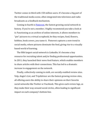 Twitter comes in third with 150 million users. It’s become a big part of
the traditional media scene, often integrated into television and radio
broadcasts as a feedback mechanism.
  Coming in fourth is Pinterest, the fastest growing social network in
history. If you’re not a member, I highly recommend you take a look at
it. Functioning as an archive of online interests, it allows members to
“pin” pictures to a virtual scrapbook, be they recipes, food, flowers,
hobbies, book covers, you name it. Pinterest captures a new trend in
social media, where pictures dominate the feed, giving rise to a visually
based world of learning.
  The fifth largest social network is LinkedIn. It’s become a key
resource for recruiting talent and/or finding professional opportunities.
In 2011, they launched their news feed feature, which enables members
to share articles with their connections. This has led to a dramatic
increase in engagement on the network.
  Finally, collectively coming in sixth, are socially enabled review sites.
Yelp, Angie’s List, and TripAdvisor are the fastest growing review sites,
all offering users the ability to share their opinions on their favorite
social networks like Twitter or Facebook. This gives each review legs, as
they make their way around social circles, often leading to significant
impact on each company’s bottom line.
 