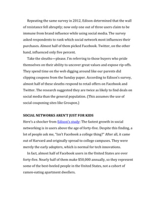 Repeating the same survey in 2012, Edison determined that the wall
of resistance fell abruptly; now only one out of three users claim to be
immune from brand influence while using social media. The survey
asked respondents to rank which social network most influences their
purchases. Almost half of them picked Facebook. Twitter, on the other
hand, influenced only five percent.
  Take the sleuths—please. I’m referring to those buyers who pride
themselves on their ability to uncover great values and expose rip-offs.
They spend time on the web digging around like our parents did
clipping coupons from the Sunday paper. According to Edison’s survey,
almost half of these sleuths respond to retail offers on Facebook and
Twitter. The research suggested they are twice as likely to find deals on
social media than the general population. (This assumes the use of
social couponing sites like Groupon.)


SOCIAL NETWORKS AREN’T JUST FOR KIDS
Here’s a shocker from Edison’s study: The fastest growth in social
networking is in users above the age of forty-five. Despite this finding, a
lot of people ask me, “Isn’t Facebook a college thing?” After all, it came
out of Harvard and originally spread to college campuses. They were
merely the early adopters, which is normal for tech innovations.
  In fact, almost half of Facebook users in the United States are over
forty-five. Nearly half of them make $50,000 annually, so they represent
some of the best-heeled people in the United States, not a cohort of
ramen-eating apartment dwellers.
 