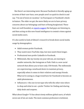 But there’s an interesting twist. Because Facebook is literally aging up
in terms of their user base, now people aren’t so quick to check in and
say, “I’m out of town on vacation,” on Foursquare or Facebook’s check-
in feature. The older we get, the more likely we are to have privacy
concerns about our belongings and fears of being burglarized. These
fears are well founded, as reports suggest the bad guys are listening in,
and then acting on this new found intelligence to commit crimes against
social media users.

It’s also useful to look at Edison’s research to break down social media
usage by demographics.

      Adult women prefer Facebook.
      They watch more YouTube clips, but men watch them longer.
      Professional men prefer LinkedIn to Facebook.
      Millennials, like my twenty-six-year-old son, are moving to
      smaller networks, like Instagram or Path. Path is a new social
      network that allows you to have only 150 friends. The millennials
      are experiencing a newfound desire to maintain privacy,
      especially when it comes to their relatives and snoopy friends.
      What we’re seeing is a huge trend here for Facebook to become an
      adult phenomenon.
      Influencers—the one-in-ten type who tells the other nine where
      to shop and what to eat—prefer Twitter for finding and sharing
      daily deals and coupons.

What about Google+? It has about ninety millions global users, of which
seven out of ten are male. The most common profession is technical,
 