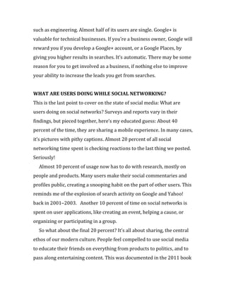 such as engineering. Almost half of its users are single. Google+ is
valuable for technical businesses. If you’re a business owner, Google will
reward you if you develop a Google+ account, or a Google Places, by
giving you higher results in searches. It’s automatic. There may be some
reason for you to get involved as a business, if nothing else to improve
your ability to increase the leads you get from searches.


WHAT ARE USERS DOING WHILE SOCIAL NETWORKING?
This is the last point to cover on the state of social media: What are
users doing on social networks? Surveys and reports vary in their
findings, but pieced together, here’s my educated guess: About 40
percent of the time, they are sharing a mobile experience. In many cases,
it’s pictures with pithy captions. Almost 20 percent of all social
networking time spent is checking reactions to the last thing we posted.
Seriously!
  Almost 10 percent of usage now has to do with research, mostly on
people and products. Many users make their social commentaries and
profiles public, creating a snooping habit on the part of other users. This
reminds me of the explosion of search activity on Google and Yahoo!
back in 2001–2003. Another 10 percent of time on social networks is
spent on user applications, like creating an event, helping a cause, or
organizing or participating in a group.
  So what about the final 20 percent? It’s all about sharing, the central
ethos of our modern culture. People feel compelled to use social media
to educate their friends on everything from products to politics, and to
pass along entertaining content. This was documented in the 2011 book
 