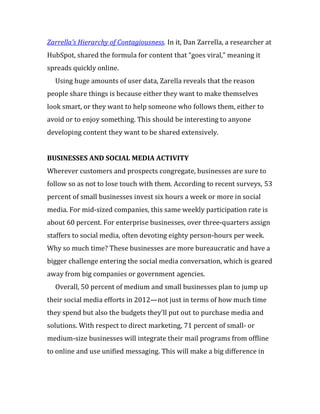 Zarrella’s Hierarchy of Contagiousness. In it, Dan Zarrella, a researcher at
HubSpot, shared the formula for content that “goes viral,” meaning it
spreads quickly online.
  Using huge amounts of user data, Zarella reveals that the reason
people share things is because either they want to make themselves
look smart, or they want to help someone who follows them, either to
avoid or to enjoy something. This should be interesting to anyone
developing content they want to be shared extensively.


BUSINESSES AND SOCIAL MEDIA ACTIVITY
Wherever customers and prospects congregate, businesses are sure to
follow so as not to lose touch with them. According to recent surveys, 53
percent of small businesses invest six hours a week or more in social
media. For mid-sized companies, this same weekly participation rate is
about 60 percent. For enterprise businesses, over three-quarters assign
staffers to social media, often devoting eighty person-hours per week.
Why so much time? These businesses are more bureaucratic and have a
bigger challenge entering the social media conversation, which is geared
away from big companies or government agencies.
  Overall, 50 percent of medium and small businesses plan to jump up
their social media efforts in 2012—not just in terms of how much time
they spend but also the budgets they’ll put out to purchase media and
solutions. With respect to direct marketing, 71 percent of small- or
medium-size businesses will integrate their mail programs from offline
to online and use unified messaging. This will make a big difference in
 