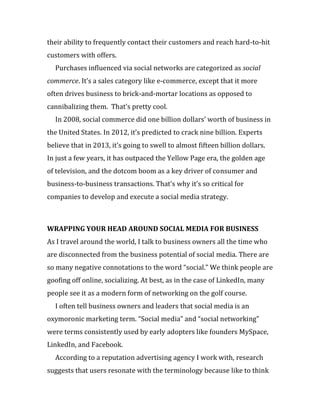 their ability to frequently contact their customers and reach hard-to-hit
customers with offers.
  Purchases influenced via social networks are categorized as social
commerce. It’s a sales category like e-commerce, except that it more
often drives business to brick-and-mortar locations as opposed to
cannibalizing them. That’s pretty cool.
  In 2008, social commerce did one billion dollars’ worth of business in
the United States. In 2012, it’s predicted to crack nine billion. Experts
believe that in 2013, it’s going to swell to almost fifteen billion dollars.
In just a few years, it has outpaced the Yellow Page era, the golden age
of television, and the dotcom boom as a key driver of consumer and
business-to-business transactions. That’s why it’s so critical for
companies to develop and execute a social media strategy.



WRAPPING YOUR HEAD AROUND SOCIAL MEDIA FOR BUSINESS
As I travel around the world, I talk to business owners all the time who
are disconnected from the business potential of social media. There are
so many negative connotations to the word “social.” We think people are
goofing off online, socializing. At best, as in the case of LinkedIn, many
people see it as a modern form of networking on the golf course.
  I often tell business owners and leaders that social media is an
oxymoronic marketing term. “Social media” and “social networking”
were terms consistently used by early adopters like founders MySpace,
LinkedIn, and Facebook.
  According to a reputation advertising agency I work with, research
suggests that users resonate with the terminology because like to think
 