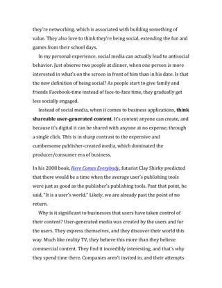 they’re networking, which is associated with building something of
value. They also love to think they’re being social, extending the fun and
games from their school days.
  In my personal experience, social media can actually lead to antisocial
behavior. Just observe two people at dinner, when one person is more
interested in what’s on the screen in front of him than in his date. Is that
the new definition of being social? As people start to give family and
friends Facebook-time instead of face-to-face time, they gradually get
less socially engaged.
  Instead of social media, when it comes to business applications, think
shareable user-generated content. It’s content anyone can create, and
because it’s digital it can be shared with anyone at no expense, through
a single click. This is in sharp contrast to the expensive and
cumbersome publisher-created media, which dominated the
producer/consumer era of business.

In his 2008 book, Here Comes Everybody, futurist Clay Shirky predicted
that there would be a time when the average user’s publishing tools
were just as good as the publisher’s publishing tools. Past that point, he
said, “It is a user’s world.” Likely, we are already past the point of no
return.
  Why is it significant to businesses that users have taken control of
their content? User-generated media was created by the users and for
the users. They express themselves, and they discover their world this
way. Much like reality TV, they believe this more than they believe
commercial content. They find it incredibly interesting, and that’s why
they spend time there. Companies aren’t invited in, and their attempts
 