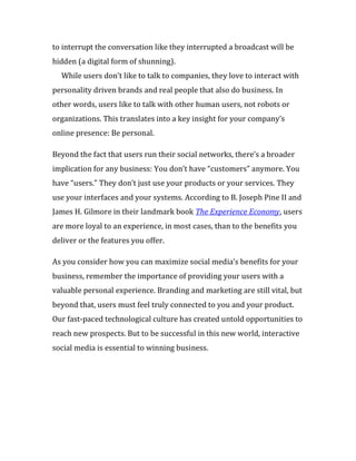 to interrupt the conversation like they interrupted a broadcast will be
hidden (a digital form of shunning).
  While users don’t like to talk to companies, they love to interact with
personality driven brands and real people that also do business. In
other words, users like to talk with other human users, not robots or
organizations. This translates into a key insight for your company’s
online presence: Be personal.

Beyond the fact that users run their social networks, there’s a broader
implication for any business: You don’t have “customers” anymore. You
have “users.” They don’t just use your products or your services. They
use your interfaces and your systems. According to B. Joseph Pine II and
James H. Gilmore in their landmark book The Experience Economy, users
are more loyal to an experience, in most cases, than to the benefits you
deliver or the features you offer.

As you consider how you can maximize social media’s benefits for your
business, remember the importance of providing your users with a
valuable personal experience. Branding and marketing are still vital, but
beyond that, users must feel truly connected to you and your product.
Our fast-paced technological culture has created untold opportunities to
reach new prospects. But to be successful in this new world, interactive
social media is essential to winning business.
 