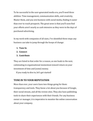 To be successful in the user-generated media era, you’ll need three
abilities: Time management, communication skills, and creativity.
Master them, and you win business with social media, finding it easier
than ever to reach prospects. The great news is that you’ll soon find
your efforts aren’t nearly as cash intensive as they were in the days of
purchased advertising.


In my work with companies of all sizes, I’ve identified three steps any
business can take to jump through the hoops of change:

   1. Tune In
   2. Connect
   3. Contribute

They are listed in that order for a reason, as one leads to the next,
culminating in organizational momentum toward return on your
investment of time and (some) money.
  If you ready to dive in, let’s get started!


TUNE IN TO YOUR REPUTATION
More than ever, your users have two things going for them:
transparency and tools. They know a lot about you because of Google,
their social stream, and all the review sites. They also have publishing
tools to share their experiences with their friends. For any business
owner or manager, it is imperative to monitor the online conversation
about your company.
 
