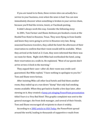 If you are tuned in to them, these review sites can actually be a
service to your business, even when the news is bad. You can now
immediately discover when something is broken in your service chain,
because you’ll find the review, tweet, or Facebook posting.
  It didn’t always work this way. Consider the following story:
  In 2001, Tom Farmer and Shane Atchison pre-booked a room at the
DoubleTree Hotel in Houston, Texas. They were flying in from Seattle
and knew they were going to arrive in Houston very late. Being
seasoned business travelers, they called the hotel the afternoon of their
reservation to confirm that their room would still be available. When
they arrived at the hotel at 2:11am, they were informed that there was
no room for them. Night clerk Mike had overbooked the hotel, using
their reservation on a walk-in. He explained, “Most of our guests don’t
arrive at two o’clock in the morning.”
  They argued their case—after all, their room was credit card
guaranteed. But Mike replied, “I have nothing to apologize to you for.”
Tom and Shane were furious.
  After insisting Mike call other local hotels and find them another
room, they ended up at a run-down “dump” that only had smoking
rooms available. When they got back to Seattle a few days later, after
stewing on it, they created a funny yet stinging PowerPoint presentation
titled Yours is a Very Bad Hotel. This graphic complaint was sent to the
general manager, the front desk manager, and several of their friends.
Tom and Shane encouraged all recipients to share it widely.
  According to a 2002 article in USA Today, the PowerPoint spread
around the world, leading to thousands of supportive e-mails from
 