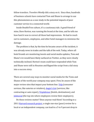fellow travelers. Travelers Weekly did a story on it. Since then, hundreds
of business schools have contacted Tom and Shane to arrange to use
this phenomenon as a case study in the potential impacts of poor
customer service in a connected world.
  Inside DoubleTree culture, it’s a cautionary tale. A good friend of
mine, Dave Horton, was running the brand at the time, and he tells me
how hard it was to correct all those bad impressions. He had to reach
out to customers, employees, and other hotel managers to minimize the
damage.
  The problem is that, by the time he became aware of the incident, it
was already news in trades and the talk of the web. Today, where all
hotel brands are monitoring tweets and social media updates, Tom and
Shane’s ire would have likely surfaced on Twitter, as they were clearly
technically inclined. Horton’s team could have responded while Tom
and Shane were still in Houston and flipped the script from a fail story
into a success story.


There are several easy ways to monitor social media for the Toms and
Shanes of the world your company may upset. First, be aware of the
major review sites that impact your bottom line: Yelp (consumer
services, like eateries or retailers), Angie’s List (services, like
contracting or auto repair), TripAdvisor (hotels, destinations), and
Jobitorial (the top site where employees review their employers).
  Do these reviews matter? Does anyone read them? According to a
2011 Harvard research project, a single one-star (poor) review for a
local or an independent company, can lead to a 5 to 9 percent drop in
 