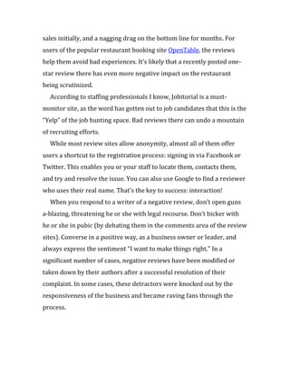 sales initially, and a nagging drag on the bottom line for months. For
users of the popular restaurant booking site OpenTable, the reviews
help them avoid bad experiences. It’s likely that a recently posted one-
star review there has even more negative impact on the restaurant
being scrutinized.
  According to staffing professionals I know, Jobitorial is a must-
monitor site, as the word has gotten out to job candidates that this is the
“Yelp” of the job hunting space. Bad reviews there can undo a mountain
of recruiting efforts.
  While most review sites allow anonymity, almost all of them offer
users a shortcut to the registration process: signing in via Facebook or
Twitter. This enables you or your staff to locate them, contacts them,
and try and resolve the issue. You can also use Google to find a reviewer
who uses their real name. That’s the key to success: interaction!
  When you respond to a writer of a negative review, don’t open guns
a-blazing, threatening he or she with legal recourse. Don’t bicker with
he or she in pubic (by debating them in the comments area of the review
sites). Converse in a positive way, as a business owner or leader, and
always express the sentiment “I want to make things right.” In a
significant number of cases, negative reviews have been modified or
taken down by their authors after a successful resolution of their
complaint. In some cases, these detractors were knocked out by the
responsiveness of the business and became raving fans through the
process.
 