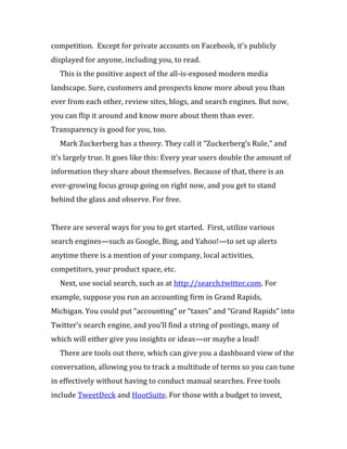 competition. Except for private accounts on Facebook, it’s publicly
displayed for anyone, including you, to read.
  This is the positive aspect of the all-is-exposed modern media
landscape. Sure, customers and prospects know more about you than
ever from each other, review sites, blogs, and search engines. But now,
you can flip it around and know more about them than ever.
Transparency is good for you, too.
  Mark Zuckerberg has a theory. They call it “Zuckerberg’s Rule,” and
it’s largely true. It goes like this: Every year users double the amount of
information they share about themselves. Because of that, there is an
ever-growing focus group going on right now, and you get to stand
behind the glass and observe. For free.


There are several ways for you to get started. First, utilize various
search engines—such as Google, Bing, and Yahoo!—to set up alerts
anytime there is a mention of your company, local activities,
competitors, your product space, etc.
  Next, use social search, such as at http://search.twitter.com. For
example, suppose you run an accounting firm in Grand Rapids,
Michigan. You could put “accounting” or “taxes” and “Grand Rapids” into
Twitter’s search engine, and you’ll find a string of postings, many of
which will either give you insights or ideas—or maybe a lead!
  There are tools out there, which can give you a dashboard view of the
conversation, allowing you to track a multitude of terms so you can tune
in effectively without having to conduct manual searches. Free tools
include TweetDeck and HootSuite. For those with a budget to invest,
 