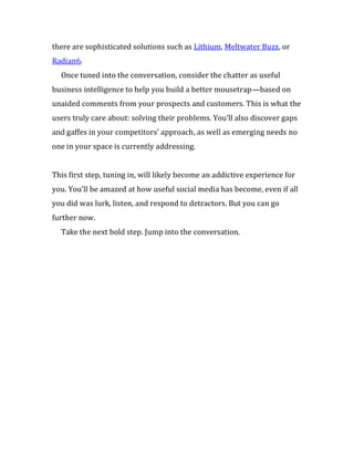 there are sophisticated solutions such as Lithium, Meltwater Buzz, or
Radian6.
  Once tuned into the conversation, consider the chatter as useful
business intelligence to help you build a better mousetrap—based on
unaided comments from your prospects and customers. This is what the
users truly care about: solving their problems. You’ll also discover gaps
and gaffes in your competitors’ approach, as well as emerging needs no
one in your space is currently addressing.


This first step, tuning in, will likely become an addictive experience for
you. You’ll be amazed at how useful social media has become, even if all
you did was lurk, listen, and respond to detractors. But you can go
further now.
  Take the next bold step. Jump into the conversation.
 