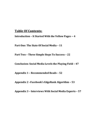 Table Of Contents:
Introduction – It Started With the Yellow Pages -- 4


Part One: The State Of Social Media – 11


Part Two – Three Simple Steps To Success – 22


Conclusion: Social Media Levels the Playing Field – 47


Appendix 1 – Recommended Reads – 52


Appendix 2 –Facebook’s EdgeRank Algorithm – 53


Appendix 3 – Interviews With Social Media Experts – 57
 