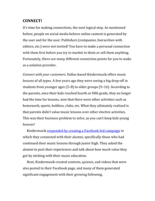 CONNECT!
It’s time for making connections, the next logical step. As mentioned
before, people on social media believe online content is generated by
the user and for the user. Publishers (companies, hierarchies with
editors, etc.) were not invited! You have to make a personal connection
with them first before you try to market to them or sell them anything.
Fortunately, there are many different connection points for you to make
as a solution provider.

Connect with your customers. Dallas-based Kindermusik offers music
lessons of all types. A few years ago they were seeing a big drop-off in
students from younger ages (5–8) to older groups (9–16). According to
the parents, once their kids reached fourth or fifth grade, they no longer
had the time for lessons, now that there were other activities such as
homework, sports, hobbies, clubs, etc. What they ultimately realized is
that parents didn’t value music lessons over other elective activities.
This was their business problem to solve, as you can’t keep kids young
forever!
  Kindermusik responded by creating a Facebook-led campaign in
which they connected with their alumni, specifically those who had
continued their music lessons through junior high. They asked the
alumni to post their experiences and talk about how much value they
got by sticking with their music education.
  Next, Kindermusik created contests, quizzes, and videos that were
also posted to their Facebook page, and many of them generated
significant engagement with their growing following.
 