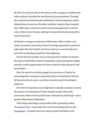 By 2011, for the first time in the history of the company, enrollment for
older students exceeded the enrollment for young students. Through
the connections, Kindermusik established a value proposition, which
helped them win out over the other activities vying for their students’
time. While they could have tried an advertising approach to sell the
value of their music lessons, nothing resonates like alumni giving first-
hand social proof.

AJ Bombers, a burger restaurant in Milwaukee, offers another case
study in customer connection. Owner Joe Sorge opened the restaurant
right about the time Twitter started to catch on, so social media was
part of his marketing arsenal from the beginning.
  For the first few months, he just used search on Twitter to monitor
the buzz on AJ Bombers and his competitors. It gave him great insights
and also created opportunities for him to interact with customers and
local leaders.
  Next, he started to actively engage his customers on Twitter by
retweeting their comments, especially pictures of food they’d shared.
He’d promote local causes, as well as customer projects looking for
exposure.
  His level of connection was so high that eventually customers started
the practice of writing their Twitter handles on the walls of the
restaurant, which of course, led to more interactions with Sorge—and a
greater following for AJ Bombers.
  Then Sorge took things a step further with a promotion called
“Foursquare Day,” named after the social networking check-in site,
Foursquare. A wooden boat was setup outside AJ Bombers, and
 