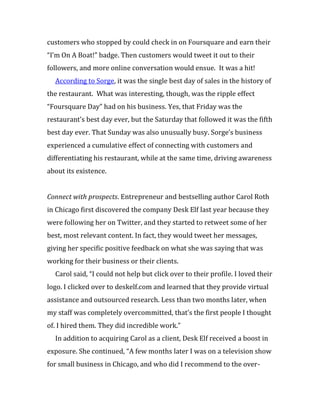 customers who stopped by could check in on Foursquare and earn their
“I’m On A Boat!” badge. Then customers would tweet it out to their
followers, and more online conversation would ensue. It was a hit!
  According to Sorge, it was the single best day of sales in the history of
the restaurant. What was interesting, though, was the ripple effect
“Foursquare Day” had on his business. Yes, that Friday was the
restaurant’s best day ever, but the Saturday that followed it was the fifth
best day ever. That Sunday was also unusually busy. Sorge’s business
experienced a cumulative effect of connecting with customers and
differentiating his restaurant, while at the same time, driving awareness
about its existence.


Connect with prospects. Entrepreneur and bestselling author Carol Roth
in Chicago first discovered the company Desk Elf last year because they
were following her on Twitter, and they started to retweet some of her
best, most relevant content. In fact, they would tweet her messages,
giving her specific positive feedback on what she was saying that was
working for their business or their clients.
  Carol said, “I could not help but click over to their profile. I loved their
logo. I clicked over to deskelf.com and learned that they provide virtual
assistance and outsourced research. Less than two months later, when
my staff was completely overcommitted, that’s the first people I thought
of. I hired them. They did incredible work.”
  In addition to acquiring Carol as a client, Desk Elf received a boost in
exposure. She continued, “A few months later I was on a television show
for small business in Chicago, and who did I recommend to the over-
 