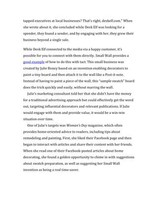 tapped executives at local businesses? That’s right, deskelf.com.” When
she wrote about it, she concluded while Desk Elf was looking for a
spender, they found a sender, and by engaging with her, they grew their
business beyond a single sale.

While Desk Elf connected to the media via a happy customer, it’s
possible for you to connect with them directly. Small Wall provides a
good example of how to do this with tact. This small business was
created by Julie Boney based on an invention enabling decorators to
paint a tiny board and then attach it to the wall like a Post-it note.
Instead of having to paint a piece of the wall, this “sample swatch” board
does the trick quickly and easily, without marring the wall.
  Julie’s marketing consultant told her that she didn’t have the money
for a traditional advertising approach but could effectively get the word
out, targeting influential decorators and relevant publications. If Julie
would engage with them and provide value, it would be a win-win
situation over time.
  One of Julie’s targets was Woman’s Day magazine, which often
provides home-oriented advice to readers, including tips about
remodeling and painting. First, she liked their Facebook page and then
began to interact with articles and share their content with her friends.
When she read one of their Facebook-posted articles about home
decorating, she found a golden opportunity to chime in with suggestions
about swatch preparation, as well as suggesting her Small Wall
invention as being a real time-saver.
 