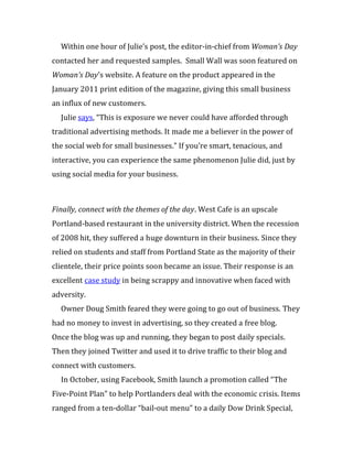 Within one hour of Julie’s post, the editor-in-chief from Woman’s Day
contacted her and requested samples. Small Wall was soon featured on
Woman’s Day’s website. A feature on the product appeared in the
January 2011 print edition of the magazine, giving this small business
an influx of new customers.
  Julie says, “This is exposure we never could have afforded through
traditional advertising methods. It made me a believer in the power of
the social web for small businesses.” If you’re smart, tenacious, and
interactive, you can experience the same phenomenon Julie did, just by
using social media for your business.



Finally, connect with the themes of the day. West Cafe is an upscale
Portland-based restaurant in the university district. When the recession
of 2008 hit, they suffered a huge downturn in their business. Since they
relied on students and staff from Portland State as the majority of their
clientele, their price points soon became an issue. Their response is an
excellent case study in being scrappy and innovative when faced with
adversity.
  Owner Doug Smith feared they were going to go out of business. They
had no money to invest in advertising, so they created a free blog.
Once the blog was up and running, they began to post daily specials.
Then they joined Twitter and used it to drive traffic to their blog and
connect with customers.
  In October, using Facebook, Smith launch a promotion called “The
Five-Point Plan” to help Portlanders deal with the economic crisis. Items
ranged from a ten-dollar “bail-out menu” to a daily Dow Drink Special,
 