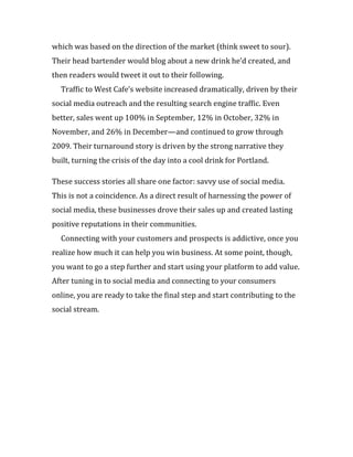 which was based on the direction of the market (think sweet to sour).
Their head bartender would blog about a new drink he’d created, and
then readers would tweet it out to their following.
  Traffic to West Cafe’s website increased dramatically, driven by their
social media outreach and the resulting search engine traffic. Even
better, sales went up 100% in September, 12% in October, 32% in
November, and 26% in December—and continued to grow through
2009. Their turnaround story is driven by the strong narrative they
built, turning the crisis of the day into a cool drink for Portland.

These success stories all share one factor: savvy use of social media.
This is not a coincidence. As a direct result of harnessing the power of
social media, these businesses drove their sales up and created lasting
positive reputations in their communities.
  Connecting with your customers and prospects is addictive, once you
realize how much it can help you win business. At some point, though,
you want to go a step further and start using your platform to add value.
After tuning in to social media and connecting to your consumers
online, you are ready to take the final step and start contributing to the
social stream.
 