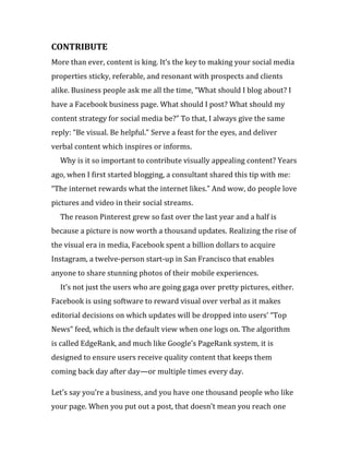 CONTRIBUTE
More than ever, content is king. It’s the key to making your social media
properties sticky, referable, and resonant with prospects and clients
alike. Business people ask me all the time, “What should I blog about? I
have a Facebook business page. What should I post? What should my
content strategy for social media be?” To that, I always give the same
reply: “Be visual. Be helpful.” Serve a feast for the eyes, and deliver
verbal content which inspires or informs.
  Why is it so important to contribute visually appealing content? Years
ago, when I first started blogging, a consultant shared this tip with me:
“The internet rewards what the internet likes.” And wow, do people love
pictures and video in their social streams.
  The reason Pinterest grew so fast over the last year and a half is
because a picture is now worth a thousand updates. Realizing the rise of
the visual era in media, Facebook spent a billion dollars to acquire
Instagram, a twelve-person start-up in San Francisco that enables
anyone to share stunning photos of their mobile experiences.
  It’s not just the users who are going gaga over pretty pictures, either.
Facebook is using software to reward visual over verbal as it makes
editorial decisions on which updates will be dropped into users’ “Top
News” feed, which is the default view when one logs on. The algorithm
is called EdgeRank, and much like Google’s PageRank system, it is
designed to ensure users receive quality content that keeps them
coming back day after day—or multiple times every day.

Let’s say you’re a business, and you have one thousand people who like
your page. When you put out a post, that doesn’t mean you reach one
 