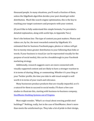 thousand people. In many situations, you’ll reach a fraction of them,
unless the EdgeRank algorithm decides your post should get wider
distribution. Much like search-engine optimization, this is the key to
reaching your target customers and prospects with your content.

(If you’d like to fully understand this simple formula, I’ve provided a
detailed explanation, along with useful tips, in Appendix Two.)

Here’s the bottom line: The type of content you post matters. Photos and
videos are, by far, the most rewarded content by EdgeRank. It’s
estimated that for business Facebook pages, photos or videos will get
five to twenty times greater distribution to your following than links or
words. If your business is visual (or can be represented visually for the
purpose of social media), this can be a breakthrough in your Facebook
marketing strategy.
  Additionally, research suggests users are more connected with
visually supported content and are likely to have a stronger reaction to
it in terms of sharing, liking, or commenting. Whether it’s your blog or
your Twitter profile, the time you take to add visual oomph is well
worth it in terms of your reach and relevance.
  Many businesses produce products that are visually impactful, so it’s
a natural for them to succeed in social media. I’ll share a few case
studies to illustrate this, starting with business-to-business company,
SteelMaster Building Systems out of Virginia.

  Most might wonder, “What’s so visual about erecting prefab steel
buildings?” Nothing, really, but in the case of SteelMaster, there’s more
than meets the uninformed eye. They take a lot of pride in their design,
 