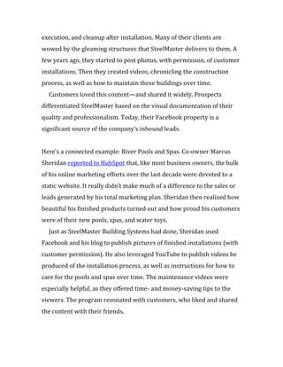 execution, and cleanup after installation. Many of their clients are
wowed by the gleaming structures that SteelMaster delivers to them. A
few years ago, they started to post photos, with permission, of customer
installations. Then they created videos, chronicling the construction
process, as well as how to maintain these buildings over time.
  Customers loved this content—and shared it widely. Prospects
differentiated SteelMaster based on the visual documentation of their
quality and professionalism. Today, their Facebook property is a
significant source of the company’s inbound leads.


Here’s a connected example: River Pools and Spas. Co-owner Marcus
Sheridan reported to HubSpot that, like most business owners, the bulk
of his online marketing efforts over the last decade were devoted to a
static website. It really didn’t make much of a difference to the sales or
leads generated by his total marketing plan. Sheridan then realized how
beautiful his finished products turned out and how proud his customers
were of their new pools, spas, and water toys.
  Just as SteelMaster Building Systems had done, Sheridan used
Facebook and his blog to publish pictures of finished installations (with
customer permission). He also leveraged YouTube to publish videos he
produced of the installation process, as well as instructions for how to
care for the pools and spas over time. The maintenance videos were
especially helpful, as they offered time- and money-saving tips to the
viewers. The program resonated with customers, who liked and shared
the content with their friends.
 