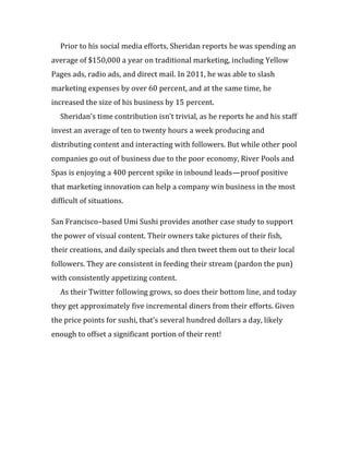 Prior to his social media efforts, Sheridan reports he was spending an
average of $150,000 a year on traditional marketing, including Yellow
Pages ads, radio ads, and direct mail. In 2011, he was able to slash
marketing expenses by over 60 percent, and at the same time, he
increased the size of his business by 15 percent.
  Sheridan’s time contribution isn’t trivial, as he reports he and his staff
invest an average of ten to twenty hours a week producing and
distributing content and interacting with followers. But while other pool
companies go out of business due to the poor economy, River Pools and
Spas is enjoying a 400 percent spike in inbound leads—proof positive
that marketing innovation can help a company win business in the most
difficult of situations.

San Francisco–based Umi Sushi provides another case study to support
the power of visual content. Their owners take pictures of their fish,
their creations, and daily specials and then tweet them out to their local
followers. They are consistent in feeding their stream (pardon the pun)
with consistently appetizing content.
  As their Twitter following grows, so does their bottom line, and today
they get approximately five incremental diners from their efforts. Given
the price points for sushi, that’s several hundred dollars a day, likely
enough to offset a significant portion of their rent!
 