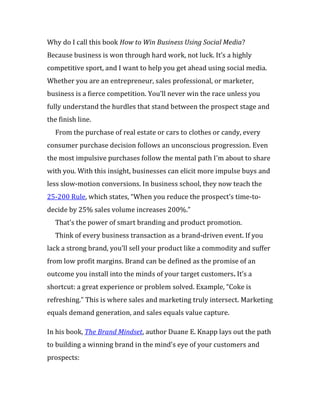 Why do I call this book How to Win Business Using Social Media?
Because business is won through hard work, not luck. It’s a highly
competitive sport, and I want to help you get ahead using social media.
Whether you are an entrepreneur, sales professional, or marketer,
business is a fierce competition. You’ll never win the race unless you
fully understand the hurdles that stand between the prospect stage and
the finish line.
  From the purchase of real estate or cars to clothes or candy, every
consumer purchase decision follows an unconscious progression. Even
the most impulsive purchases follow the mental path I’m about to share
with you. With this insight, businesses can elicit more impulse buys and
less slow-motion conversions. In business school, they now teach the
25-200 Rule, which states, “When you reduce the prospect’s time-to-
decide by 25% sales volume increases 200%.”
  That’s the power of smart branding and product promotion.
  Think of every business transaction as a brand-driven event. If you
lack a strong brand, you’ll sell your product like a commodity and suffer
from low profit margins. Brand can be defined as the promise of an
outcome you install into the minds of your target customers. It’s a
shortcut: a great experience or problem solved. Example, “Coke is
refreshing.” This is where sales and marketing truly intersect. Marketing
equals demand generation, and sales equals value capture.

In his book, The Brand Mindset, author Duane E. Knapp lays out the path
to building a winning brand in the mind’s eye of your customers and
prospects:
 