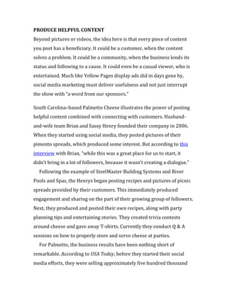 PRODUCE HELPFUL CONTENT
Beyond pictures or videos, the idea here is that every piece of content
you post has a beneficiary. It could be a customer, when the content
solves a problem. It could be a community, when the business lends its
status and following to a cause. It could even be a casual viewer, who is
entertained. Much like Yellow Pages display ads did in days gone by,
social media marketing must deliver usefulness and not just interrupt
the show with “a word from our sponsors.”

South Carolina–based Palmetto Cheese illustrates the power of posting
helpful content combined with connecting with customers. Husband-
and-wife team Brian and Sassy Henry founded their company in 2006.
When they started using social media, they posted pictures of their
pimento spreads, which produced some interest. But according to this
interview with Brian, “while this was a great place for us to start, it
didn’t bring in a lot of followers, because it wasn’t creating a dialogue.”
  Following the example of SteelMaster Building Systems and River
Pools and Spas, the Henrys began posting recipes and pictures of picnic
spreads provided by their customers. This immediately produced
engagement and sharing on the part of their growing group of followers.
Next, they produced and posted their own recipes, along with party
planning tips and entertaining stories. They created trivia contests
around cheese and gave away T-shirts. Currently they conduct Q & A
sessions on how to properly store and serve cheese at parties.
  For Palmetto, the business results have been nothing short of
remarkable. According to USA Today, before they started their social
media efforts, they were selling approximately five hundred thousand
 