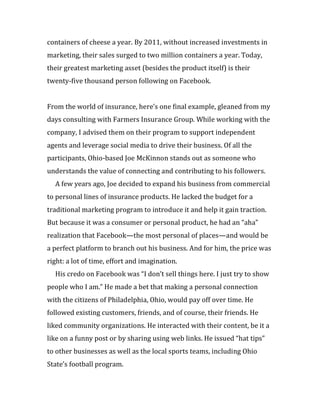containers of cheese a year. By 2011, without increased investments in
marketing, their sales surged to two million containers a year. Today,
their greatest marketing asset (besides the product itself) is their
twenty-five thousand person following on Facebook.


From the world of insurance, here’s one final example, gleaned from my
days consulting with Farmers Insurance Group. While working with the
company, I advised them on their program to support independent
agents and leverage social media to drive their business. Of all the
participants, Ohio-based Joe McKinnon stands out as someone who
understands the value of connecting and contributing to his followers.
  A few years ago, Joe decided to expand his business from commercial
to personal lines of insurance products. He lacked the budget for a
traditional marketing program to introduce it and help it gain traction.
But because it was a consumer or personal product, he had an “aha”
realization that Facebook—the most personal of places—and would be
a perfect platform to branch out his business. And for him, the price was
right: a lot of time, effort and imagination.
  His credo on Facebook was “I don’t sell things here. I just try to show
people who I am.” He made a bet that making a personal connection
with the citizens of Philadelphia, Ohio, would pay off over time. He
followed existing customers, friends, and of course, their friends. He
liked community organizations. He interacted with their content, be it a
like on a funny post or by sharing using web links. He issued “hat tips”
to other businesses as well as the local sports teams, including Ohio
State’s football program.
 