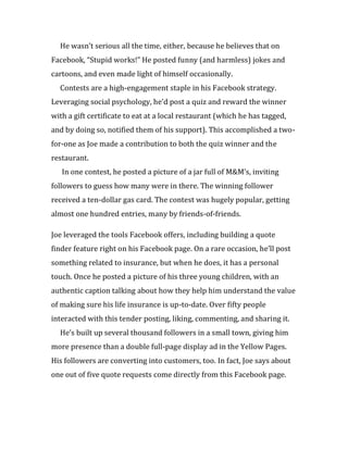 He wasn’t serious all the time, either, because he believes that on
Facebook, “Stupid works!” He posted funny (and harmless) jokes and
cartoons, and even made light of himself occasionally.
  Contests are a high-engagement staple in his Facebook strategy.
Leveraging social psychology, he’d post a quiz and reward the winner
with a gift certificate to eat at a local restaurant (which he has tagged,
and by doing so, notified them of his support). This accomplished a two-
for-one as Joe made a contribution to both the quiz winner and the
restaurant.
   In one contest, he posted a picture of a jar full of M&M’s, inviting
followers to guess how many were in there. The winning follower
received a ten-dollar gas card. The contest was hugely popular, getting
almost one hundred entries, many by friends-of-friends.

Joe leveraged the tools Facebook offers, including building a quote
finder feature right on his Facebook page. On a rare occasion, he’ll post
something related to insurance, but when he does, it has a personal
touch. Once he posted a picture of his three young children, with an
authentic caption talking about how they help him understand the value
of making sure his life insurance is up-to-date. Over fifty people
interacted with this tender posting, liking, commenting, and sharing it.
  He’s built up several thousand followers in a small town, giving him
more presence than a double full-page display ad in the Yellow Pages.
His followers are converting into customers, too. In fact, Joe says about
one out of five quote requests come directly from this Facebook page.
 