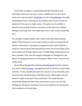 In the Tune In chapter, I mentioned tools like TweetDeck and
HootSuite, which you can use to create a dashboard view of a set of
items you want to monitor. HootSuite, as well as SocialOomph, also offer
scheduling services, allowing you to compose most of your tweets or
updates for the day in a single session. This gives you the ability to
spread out messaging (reduces annoyance to the end user), without
having to interrupt your work eight days times a day to post something
new.

For example, consider Butter Lane, a New York City–based cupcake
maker. Their business is very visual, so they’re active on Facebook and
Twitter. Interested in reputation management, they watch Yelp like a
hawk for reviews (good and bad) and have their own Venue Page on the
site to make new friends. They’ve run a Tumblr blog, mostly pictures of
their cupcakes. They also run coupon campaigns on LivingSocial, and
they’re creating promotions on Foursquare. Whew. That’s a lot of social
media work.
  Owner Maria Baugh tells marketing blog Mashable that her solution
is a service called Postling, a management tool for all of her social media
activities. “It has a dashboard where we can see on one screen the most
recent tweets, Facebook posts, and Yelp reviews. And simply click one
button to reply to any post. Very convenient.” For small business
owners like Baugh who don’t have much time to spare, services like
Postling are lifesavers, creating an easy-to-use platform for interacting
with customers all in one place.
 
