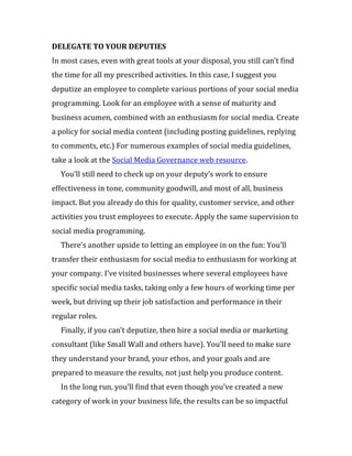 DELEGATE TO YOUR DEPUTIES
In most cases, even with great tools at your disposal, you still can’t find
the time for all my prescribed activities. In this case, I suggest you
deputize an employee to complete various portions of your social media
programming. Look for an employee with a sense of maturity and
business acumen, combined with an enthusiasm for social media. Create
a policy for social media content (including posting guidelines, replying
to comments, etc.) For numerous examples of social media guidelines,
take a look at the Social Media Governance web resource.
  You’ll still need to check up on your deputy’s work to ensure
effectiveness in tone, community goodwill, and most of all, business
impact. But you already do this for quality, customer service, and other
activities you trust employees to execute. Apply the same supervision to
social media programming.
  There’s another upside to letting an employee in on the fun: You’ll
transfer their enthusiasm for social media to enthusiasm for working at
your company. I’ve visited businesses where several employees have
specific social media tasks, taking only a few hours of working time per
week, but driving up their job satisfaction and performance in their
regular roles.
  Finally, if you can’t deputize, then hire a social media or marketing
consultant (like Small Wall and others have). You’ll need to make sure
they understand your brand, your ethos, and your goals and are
prepared to measure the results, not just help you produce content.
  In the long run, you’ll find that even though you’ve created a new
category of work in your business life, the results can be so impactful
 