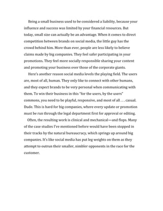 Being a small business used to be considered a liability, because your
influence and success was limited by your financial resources. But
today, small size can actually be an advantage. When it comes to direct
competition between brands on social media, the little guy has the
crowd behind him. More than ever, people are less likely to believe
claims made by big companies. They feel safer participating in your
promotions. They feel more socially responsible sharing your content
and promoting your business over those of the corporate giants.
  Here’s another reason social media levels the playing field. The users
are, most of all, human. They only like to connect with other humans,
and they expect brands to be very personal when communicating with
them. To win their business in this “for the users, by the users”
commons, you need to be playful, responsive, and most of all . . . casual.
Dude. This is hard for big companies, where every update or promotion
must be run through the legal department first for approval or editing.
  Often, the resulting work is clinical and mechanical—and flops. Many
of the case studies I’ve mentioned before would have been stopped in
their tracks by the natural bureaucracy, which springs up around big
companies. It’s like social media has put leg weights on them as they
attempt to outrun their smaller, nimbler opponents in the race for the
customer.
 