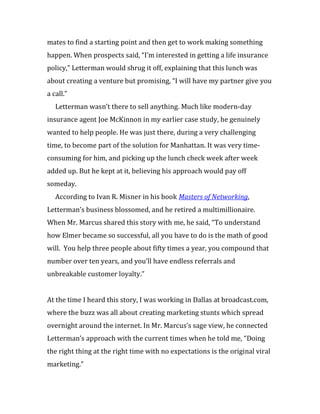 mates to find a starting point and then get to work making something
happen. When prospects said, “I’m interested in getting a life insurance
policy,” Letterman would shrug it off, explaining that this lunch was
about creating a venture but promising, “I will have my partner give you
a call.”
   Letterman wasn’t there to sell anything. Much like modern-day
insurance agent Joe McKinnon in my earlier case study, he genuinely
wanted to help people. He was just there, during a very challenging
time, to become part of the solution for Manhattan. It was very time-
consuming for him, and picking up the lunch check week after week
added up. But he kept at it, believing his approach would pay off
someday.
   According to Ivan R. Misner in his book Masters of Networking,
Letterman’s business blossomed, and he retired a multimillionaire.
When Mr. Marcus shared this story with me, he said, “To understand
how Elmer became so successful, all you have to do is the math of good
will. You help three people about fifty times a year, you compound that
number over ten years, and you’ll have endless referrals and
unbreakable customer loyalty.”


At the time I heard this story, I was working in Dallas at broadcast.com,
where the buzz was all about creating marketing stunts which spread
overnight around the internet. In Mr. Marcus’s sage view, he connected
Letterman’s approach with the current times when he told me, “Doing
the right thing at the right time with no expectations is the original viral
marketing.”
 