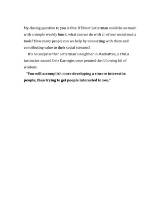 My closing question to you is this: If Elmer Letterman could do so much
with a simple weekly lunch, what can we do with all of our social media
tools? How many people can we help by connecting with them and
contributing value to their social streams?
  It’s no surprise that Letterman’s neighbor in Manhattan, a YMCA
instructor named Dale Carnegie, once penned the following bit of
wisdom:
 “You will accomplish more developing a sincere interest in
people, than trying to get people interested in you.”
 
