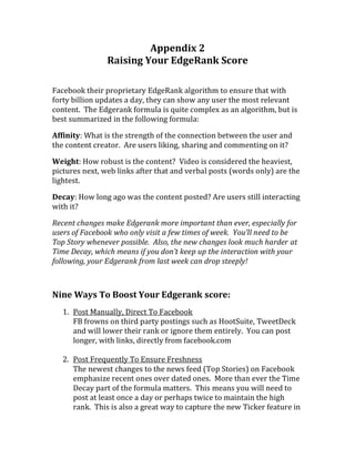Appendix 2
                Raising Your EdgeRank Score

Facebook their proprietary EdgeRank algorithm to ensure that with
forty billion updates a day, they can show any user the most relevant
content. The Edgerank formula is quite complex as an algorithm, but is
best summarized in the following formula:

Affinity: What is the strength of the connection between the user and
the content creator. Are users liking, sharing and commenting on it?

Weight: How robust is the content? Video is considered the heaviest,
pictures next, web links after that and verbal posts (words only) are the
lightest.

Decay: How long ago was the content posted? Are users still interacting
with it?

Recent changes make Edgerank more important than ever, especially for
users of Facebook who only visit a few times of week. You’ll need to be
Top Story whenever possible. Also, the new changes look much harder at
Time Decay, which means if you don’t keep up the interaction with your
following, your Edgerank from last week can drop steeply!



Nine Ways To Boost Your Edgerank score:
   1. Post Manually, Direct To Facebook
      FB frowns on third party postings such as HootSuite, TweetDeck
      and will lower their rank or ignore them entirely. You can post
      longer, with links, directly from facebook.com

   2. Post Frequently To Ensure Freshness
      The newest changes to the news feed (Top Stories) on Facebook
      emphasize recent ones over dated ones. More than ever the Time
      Decay part of the formula matters. This means you will need to
      post at least once a day or perhaps twice to maintain the high
      rank. This is also a great way to capture the new Ticker feature in
 