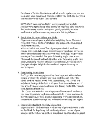 Facebook, a Twitter like feature, which scrolls updates as you are
   looking at your news feed. The more often you post, the more you
   can be discovered out of their stream.

   NOTE: Don’t over post and later, when you test your update
   strategy for EdgeRanking, take note of when you’ve done too much.
   And, make every update the highest quality possible, because
   irrelevant or pithy updates may cause you to lose followers.

3. Emphasize Pictures, Videos and Links
   Edgerank rewards your updates by weighting them. The most
   rewarded type of posts are Pictures and Videos, then Links and
   finally text updates.
   Make sure that one out of five of your posts is rich media to
   ensure high rank. Whenever possible capture pictures or videos,
   either of client situations (achievements, meetings, etc.) or local
   events you’ve attended that your following might care about.
   *Research links on local websites that your following might care
   about, including reviews of local establishment, breaking news
   (only positive) or helpful advice related to your industry or
   market space.

4. Post During Prime Time
   You’ll get the most engagement by showing up at a time when
   people are likely to actually see your post through either the
   ticker or their Recent News feed. Remember, Top Stories will
   only be at the top of the feed if it’s your first time today or so. If
   you are a frequent user, you’ll only see Recent Posts if they reach
   the Edgerank threshold.
   *So, if your audience is a working-but-online-at-work audience,
   you need to post during business hours M-F. If your audience is
   more housewife, or non-Internet accessing working population,
   concentrate posts evenings and weekends when they can log on.

5. Encourage EdgeRank Friendly Interaction
   Edgerank most of all rewards it when one of your followers clicks
   on the Mark As Top Story link at the right hand corner of your
   updates as they show up in their news feed. So, if you have a great
 