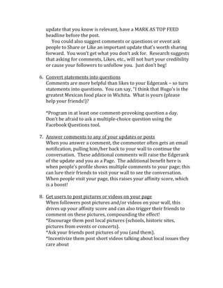 update that you know is relevant, have a MARK AS TOP FEED
   headline before the post.
      You could also suggest comments or questions or event ask
   people to Share or Like an important update that’s worth sharing
   forward. You won’t get what you don’t ask for. Research suggests
   that asking for comments, Likes, etc., will not hurt your credibility
   or cause your followers to unfollow you. Just don’t beg!

6. Convert statements into questions
   Comments are more helpful than likes to your Edgerank – so turn
   statements into questions. You can say, “I think that Hugo’s is the
   greatest Mexican food place in Wichita. What is yours (please
   help your friends!)?

   *Program in at least one comment-provoking question a day.
   Don’t be afraid to ask a multiple-choice question using the
   Facebook Questions tool.

7. Answer comments to any of your updates or posts
   When you answer a comment, the commenter often gets an email
   notification, pulling him/her back to your wall to continue the
   conversation. These additional comments will raise the Edgerank
   of the update and you as a Page. The additional benefit here is
   when people’s profile shows multiple comments to your page; this
   can lure their friends to visit your wall to see the conversation.
   When people visit your page, this raises your affinity score, which
   is a boost!

8. Get users to post pictures or videos on your page
   When followers post pictures and/or videos on your wall, this
   drives up your affinity score and can also trigger their friends to
   comment on these pictures, compounding the effect!
   *Encourage them post local pictures (schools, historic sites,
   pictures from events or concerts).
   *Ask your friends post pictures of you (and them).
   *Incentivize them post short videos talking about local issues they
   care about
 
