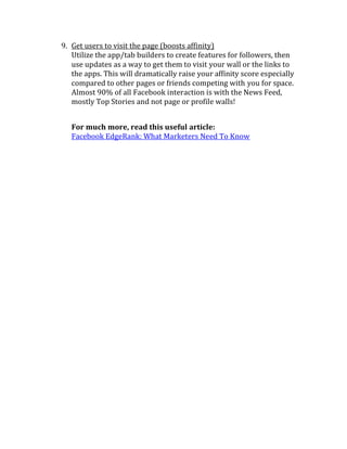 9. Get users to visit the page (boosts affinity)
   Utilize the app/tab builders to create features for followers, then
   use updates as a way to get them to visit your wall or the links to
   the apps. This will dramatically raise your affinity score especially
   compared to other pages or friends competing with you for space.
   Almost 90% of all Facebook interaction is with the News Feed,
   mostly Top Stories and not page or profile walls!


   For much more, read this useful article:
   Facebook EdgeRank: What Marketers Need To Know
 