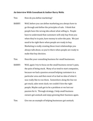 An Interview With Consultant & Author Barry Moltz

Tim:      How do you define marketing?

BARRY:    Well, before you can define marketing you always have to
          go through and define the principles of sale. I think that
          people have the wrong idea about what selling is. People
          have to understand that customers will only buy from you
          when they’re in pain, have money to solve the pain. We just
          need to be right there when people are ready to buy.
          Marketing is really creating those trust relationships you
          always talk about, so you’re there when people are ready to
          make that buy decision.

Tim:      Describe your consulting business for small businesses.

BARRY:    Well, again I try to focus on the small business owner’s pain,
          the pain of being stuck. Many of us tend to start companies,
          because we had a passion around helping customers in a
          particular area and then most of us had no idea of what it
          was really like to run them. Somewhere along the line we
          got stuck, sales went slack; we couldn’t hire the right
          people. Maybe cash got to be a problem or we lost our
          passion for it. Through strategy, I help small business
          owners get unstuck and enjoy growing their business again.

Tim:      Give me an example of helping businesses get unstuck.
 