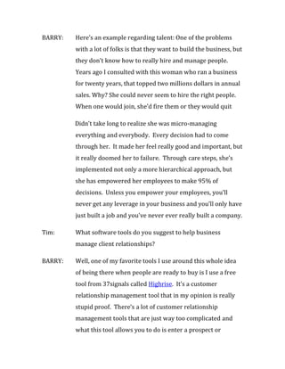 BARRY:   Here’s an example regarding talent: One of the problems
         with a lot of folks is that they want to build the business, but
         they don’t know how to really hire and manage people.
         Years ago I consulted with this woman who ran a business
         for twenty years, that topped two millions dollars in annual
         sales. Why? She could never seem to hire the right people.
         When one would join, she’d fire them or they would quit

         Didn’t take long to realize she was micro-managing
         everything and everybody. Every decision had to come
         through her. It made her feel really good and important, but
         it really doomed her to failure. Through care steps, she’s
         implemented not only a more hierarchical approach, but
         she has empowered her employees to make 95% of
         decisions. Unless you empower your employees, you’ll
         never get any leverage in your business and you’ll only have
         just built a job and you’ve never ever really built a company.

Tim:     What software tools do you suggest to help business
         manage client relationships?

BARRY:   Well, one of my favorite tools I use around this whole idea
         of being there when people are ready to buy is I use a free
         tool from 37signals called Highrise. It’s a customer
         relationship management tool that in my opinion is really
         stupid proof. There’s a lot of customer relationship
         management tools that are just way too complicated and
         what this tool allows you to do is enter a prospect or
 
