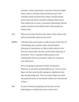 customer contact information, note down what you talked
         about, when to call them back and the best part is the
         reminder emails me that tell me when I should call that
         person back and what I should be talking to them about.
         That enables me to create a consistent relationship with the
         people around me and really be there when people are
         ready to buy.

Tim:     When you sit down the first time with a client, and you talk
         about social media, where do you start?

BARRY:   I tell them that social media is really just part of the Four P’s
         of marketing: price, product, place and promotion.
         Obviously it’s promotion, so I like to talk to them for the
         first hour about what role does social media really play in
         promotion. How is it going to help you grow your
         relationships with your prospects, with your customers,
         your influencers.

         We’re not going to talk about Twitter, Facebook or
         Pinterest, or any other specific platform yet. First we must
         figure out how social media is going to compliment what
         they already doing well. Then we need to figure out what
         the expected return on investment will be over what period
         of time. I

Tim:     Do you so businesses getting stuck because of new
         technologies or medias that come on the scene?
 