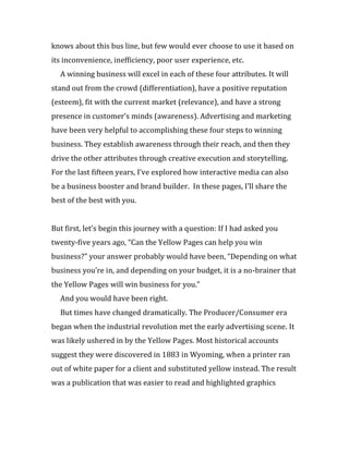 knows about this bus line, but few would ever choose to use it based on
its inconvenience, inefficiency, poor user experience, etc.
  A winning business will excel in each of these four attributes. It will
stand out from the crowd (differentiation), have a positive reputation
(esteem), fit with the current market (relevance), and have a strong
presence in customer’s minds (awareness). Advertising and marketing
have been very helpful to accomplishing these four steps to winning
business. They establish awareness through their reach, and then they
drive the other attributes through creative execution and storytelling.
For the last fifteen years, I’ve explored how interactive media can also
be a business booster and brand builder. In these pages, I’ll share the
best of the best with you.


But first, let’s begin this journey with a question: If I had asked you
twenty-five years ago, “Can the Yellow Pages can help you win
business?” your answer probably would have been, “Depending on what
business you’re in, and depending on your budget, it is a no-brainer that
the Yellow Pages will win business for you.”
  And you would have been right.
  But times have changed dramatically. The Producer/Consumer era
began when the industrial revolution met the early advertising scene. It
was likely ushered in by the Yellow Pages. Most historical accounts
suggest they were discovered in 1883 in Wyoming, when a printer ran
out of white paper for a client and substituted yellow instead. The result
was a publication that was easier to read and highlighted graphics
 