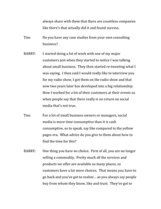 always share with them that there are countless companies
         like there’s that actually did it and found success.

Tim:     Do you have any case studies from your own consulting
         business?

BARRY:   I started doing a lot of work with one of my major
         customers just when they started to notice I was talking
         about small business. They then started re-tweeting what I
         was saying. I then said I would really like to interview you
         for my radio show, I got them on the radio show and that
         now two years later has developed into a big relationship.
         How I worked for a lot of their customers at their events so
         when people say that there really is no return on social
         media that’s not true.

Tim:     For a lot of small business owners or managers, social
         media is more time consumptive than it is cash
         consumptive, so to speak, say like compared to the yellow
         pages era. What advice do you give to them about how to
         find the time for this?

BARRY:   One thing you have no choice. First of all, you are no longer
         selling a commodity. Pretty much all the services and
         products we offer are available so many places, so
         customers have a lot more choices. That means you have to
         go back and you’ve got to realize… as you always say people
         buy from whom they know, like and trust. They’ve got to
 