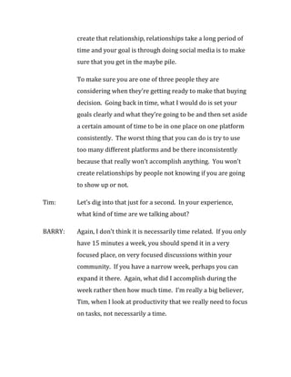 create that relationship, relationships take a long period of
         time and your goal is through doing social media is to make
         sure that you get in the maybe pile.

         To make sure you are one of three people they are
         considering when they’re getting ready to make that buying
         decision. Going back in time, what I would do is set your
         goals clearly and what they’re going to be and then set aside
         a certain amount of time to be in one place on one platform
         consistently. The worst thing that you can do is try to use
         too many different platforms and be there inconsistently
         because that really won’t accomplish anything. You won’t
         create relationships by people not knowing if you are going
         to show up or not.

Tim:     Let’s dig into that just for a second. In your experience,
         what kind of time are we talking about?

BARRY:   Again, I don’t think it is necessarily time related. If you only
         have 15 minutes a week, you should spend it in a very
         focused place, on very focused discussions within your
         community. If you have a narrow week, perhaps you can
         expand it there. Again, what did I accomplish during the
         week rather then how much time. I’m really a big believer,
         Tim, when I look at productivity that we really need to focus
         on tasks, not necessarily a time.
 