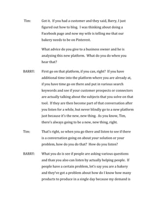 Tim:     Got it. If you had a customer and they said, Barry, I just
         figured out how to blog. I was thinking about doing a
         Facebook page and now my wife is telling me that our
         bakery needs to be on Pinterest.

         What advice do you give to a business owner and he is
         analyzing this new platform. What do you do when you
         hear that?

BARRY:   First go on that platform, if you can, right? If you have
         additional time into the platform where you are already at,
         if you have time go on there and put in various search
         keywords and see if your customer prospects or connectors
         are actually talking about the subjects that you solve on that
         tool. If they are then become part of that conversation after
         you listen for a while, but never blindly go to a new platform
         just because it’s the new, new thing. As you know, Tim,
         there’s always going to be a new, new thing, right.

Tim:     That’s right, so when you go there and listen to see if there
         is a conversation going on about your solution or your
         problem, how do you do that? How do you listen?

BARRY:   What you do is see if people are asking various questions
         and than you also can listen by actually helping people. If
         people have a certain problem, let’s say you are a bakery
         and they’ve got a problem about how do I know how many
         products to produce in a single day because my demand is
 