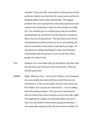 variable? If you can offer some advice to that person on that
         particular subject, you then join the conversation and you’re
         bringing added value to that relationship. The biggest
         problem that a lot of people face when they approach social
         media is they think they’re there to sell and they are really
         not. You wouldn’t go to a cocktail party and you wouldn’t
         automatically say, well listen I do life insurance would you
         like to buy one of my policies? You’d go there you’d form a
         relationship first before you’d ever try to sell anything. We
         have to remember social media is not about you, right. It’s
         not about you selling something it’s about you forming a
         relationship with that person, so you can be there when
         people are ready to buy.

Tim:     Suppose I’m a real rookie and I go okay Barry I get that; find
         the questions, get involved in the conversation. How do I
         find the questions?

BARRY:   Right. What you do is… let’s say for Twitter or for Facebook
         you can actually put some of the key words that you are
         interested in, in the search engine and see what comes out.
         For Twitter, let’s say you are interested in… we are talking
         about the bakery product. Let’s say you’re interested in
         how do I know how much to produce every since day, right?
         You might put in supply verse demand bakery and see if
         there are any kinds of conversations going around that. I
         am continually surprised, Tim, the most obscure subject I’ll
 