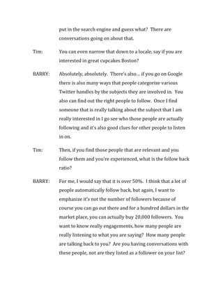put in the search engine and guess what? There are
         conversations going on about that.

Tim:     You can even narrow that down to a locale, say if you are
         interested in great cupcakes Boston?

BARRY:   Absolutely, absolutely. There’s also… if you go on Google
         there is also many ways that people categorize various
         Twitter handles by the subjects they are involved in. You
         also can find out the right people to follow. Once I find
         someone that is really talking about the subject that I am
         really interested in I go see who those people are actually
         following and it’s also good clues for other people to listen
         in on.

Tim:     Then, if you find those people that are relevant and you
         follow them and you’re experienced, what is the follow back
         ratio?

BARRY:   For me, I would say that it is over 50%. I think that a lot of
         people automatically follow back, but again, I want to
         emphasize it’s not the number of followers because of
         course you can go out there and for a hundred dollars in the
         market place, you can actually buy 20,000 followers. You
         want to know really engagements, how many people are
         really listening to what you are saying? How many people
         are talking back to you? Are you having conversations with
         these people, not are they listed as a follower on your list?
 